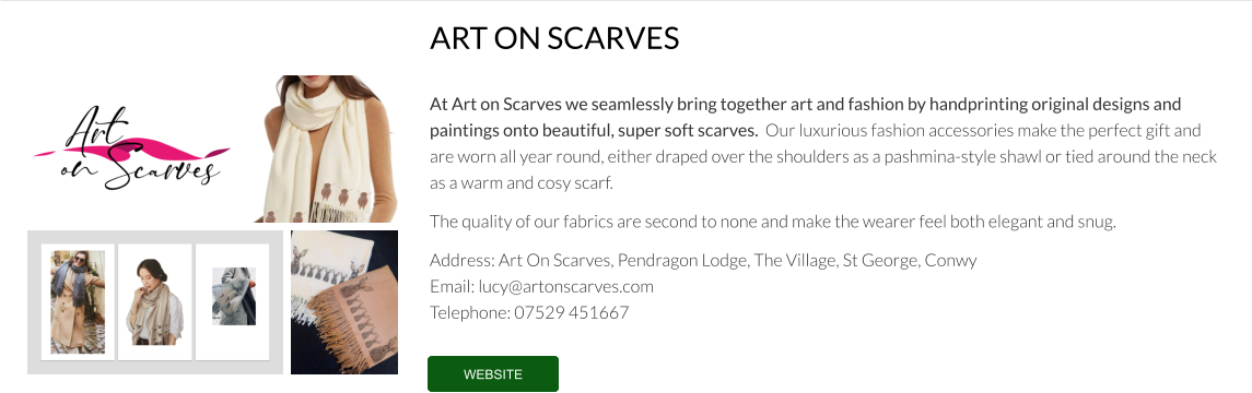 At Art on Scarves we seamlessly bring together art and fashion by handprinting original designs and paintings onto beautiful, super soft scarves.  Our luxurious fashion accessories make the perfect gift and are worn all year round, either draped over the shoulders as a pashmina-style shawl or tied around the neck as a warm and cosy scarf.  The quality of our fabrics are second to none and make the wearer feel both elegant and snug.  Address: Art On Scarves, Pendragon Lodge, The Village, St George, Conwy Email: lucy@artonscarves.com  Telephone: 07529 451667  ART ON SCARVES WEBSITE WEBSITE